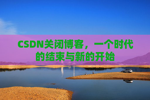 CSDN关闭博客，一个时代的结束与新的开始